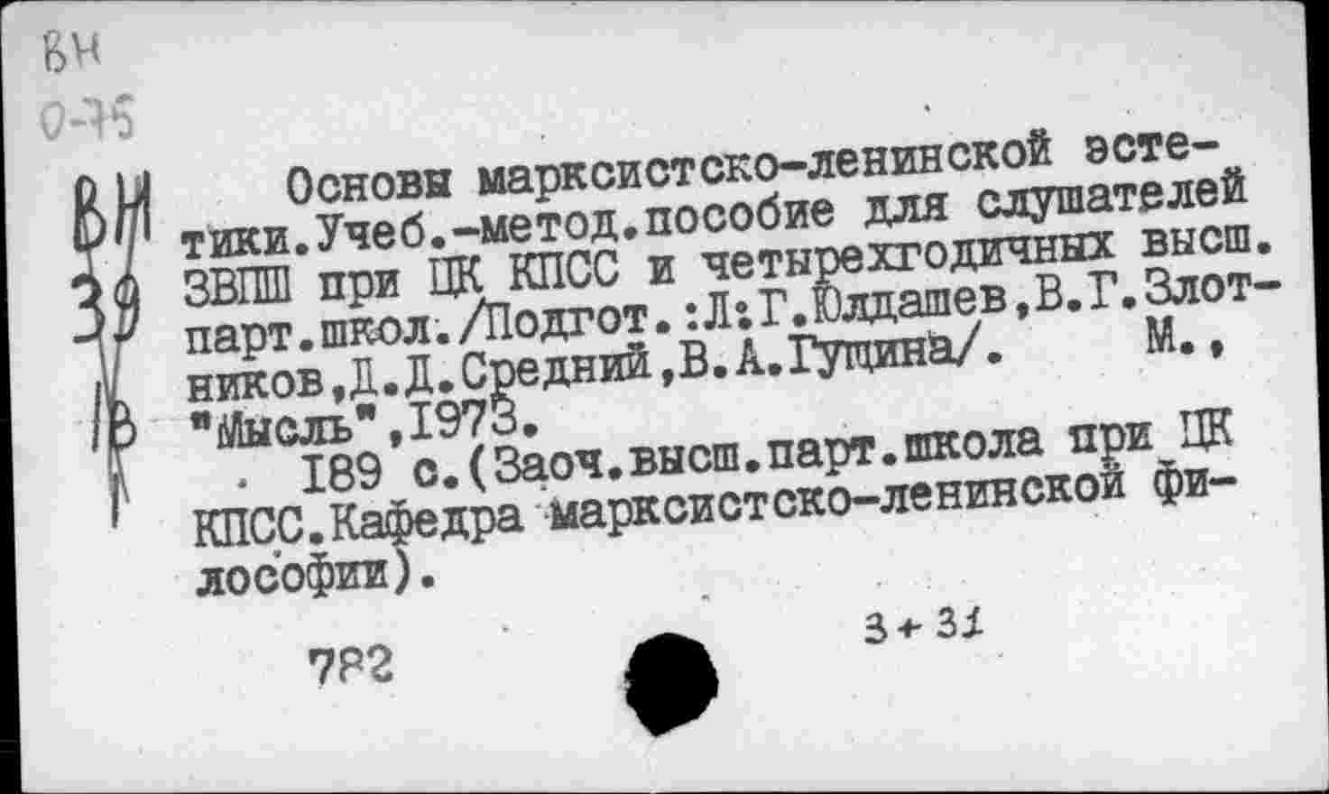 ﻿Основы марксистско-ленинской эстетики. Учеб, -метод, пособие для слушателей ЗВПШ при ЦК КПСС и четырехгодичных высш парт.школ./Подгот.:Л:Г.Юлдашев, В. Г.Злот ников,Д.Д.Средний,В.А.Гупинй/.	М.,
"Мысль",1973.
• 189 с.(Заоч.высш.парт.школа при ЦК КПСС.Кафедра марксистско-ленинской философии) .
7Р2	А 3-^3/